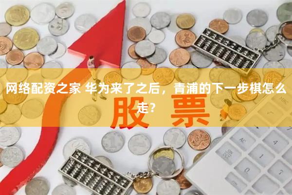 网络配资之家 华为来了之后，青浦的下一步棋怎么走？