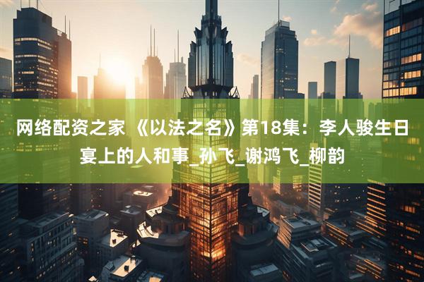 网络配资之家 《以法之名》第18集：李人骏生日宴上的人和事_孙飞_谢鸿飞_柳韵