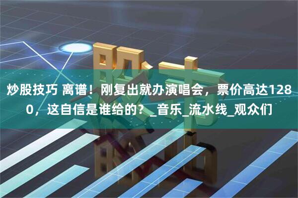 炒股技巧 离谱！刚复出就办演唱会，票价高达1280，这自信是谁给的？_音乐_流水线_观众们