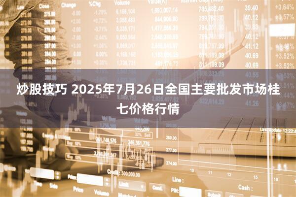 炒股技巧 2025年7月26日全国主要批发市场桂七价格行情