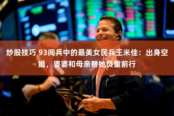 炒股技巧 93阅兵中的最美女民兵王米佳：出身空姐，婆婆和母亲替她负重前行