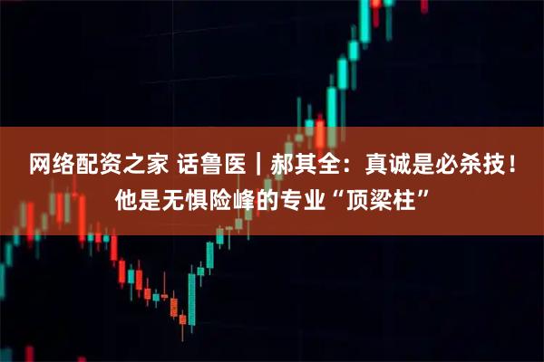 网络配资之家 话鲁医｜郝其全：真诚是必杀技！他是无惧险峰的专业“顶梁柱”