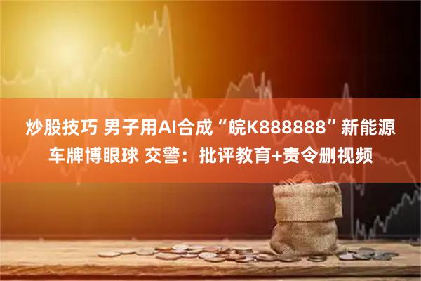炒股技巧 男子用AI合成“皖K888888”新能源车牌博眼球 交警：批评教育+责令删视频